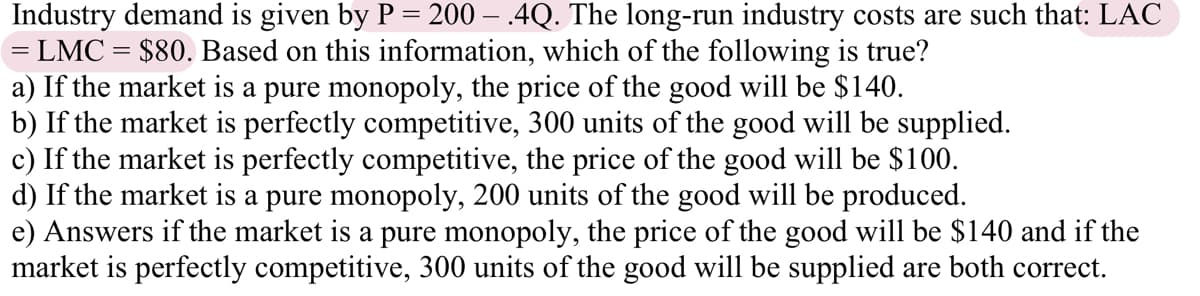 Industry demand is given by P = 200 – .4Q. The long-run industry costs are such that: LAC
= LMC = $80. Based on this information, which of the following is true?
a) If the market is a pure monopoly, the price of the good will be $140.
b) If the market is perfectly competitive, 300 units of the good will be supplied.
c) If the market is perfectly competitive, the price of the good will be $100.
d) If the market is a pure monopoly, 200 units of the good will be produced.
e) Answers if the market is a pure monopoly, the price of the good will be $140 and if the
market is perfectly competitive, 300 units of the good will be supplied are both correct.
