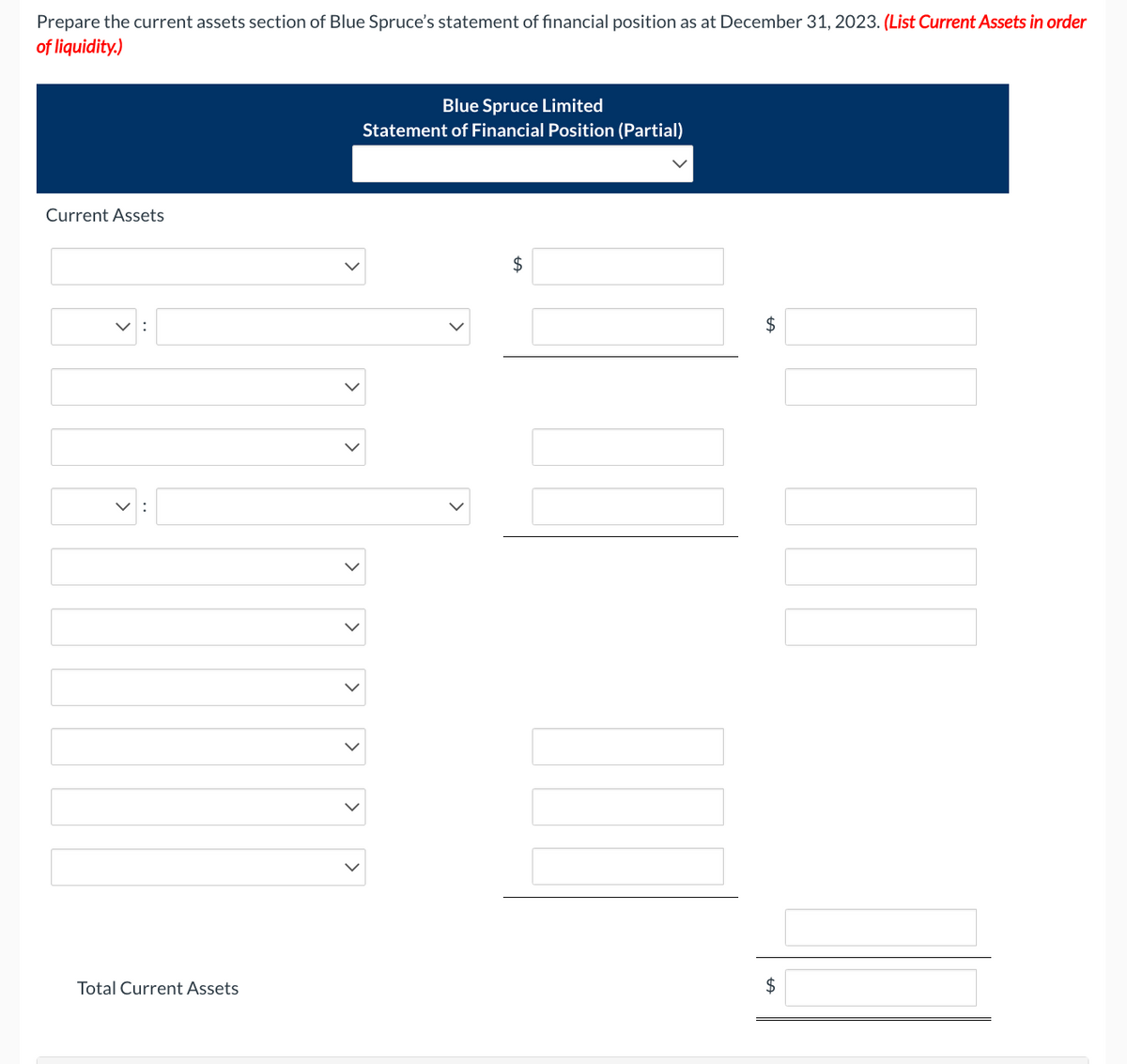 Prepare the current assets section of Blue Spruce's statement of financial position as at December 31, 2023. (List Current Assets in order
of liquidity.)
Current Assets
✓:[
Total Current Assets
>
<
>
>
>
Blue Spruce Limited
Statement of Financial Position (Partial)
$
$
$