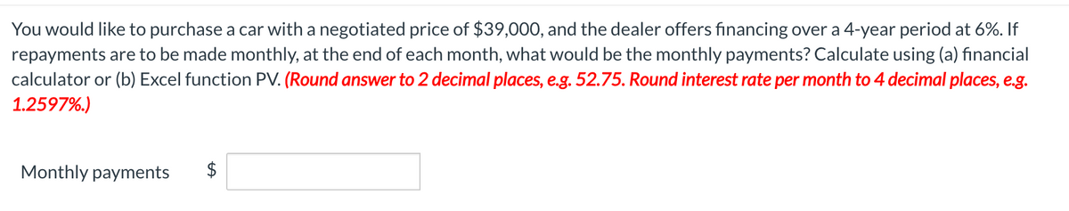 You would like to purchase a car with a negotiated price of $39,000, and the dealer offers financing over a 4-year period at 6%. If
repayments are to be made monthly, at the end of each month, what would be the monthly payments? Calculate using (a) financial
calculator or (b) Excel function PV. (Round answer to 2 decimal places, e.g. 52.75. Round interest rate per month to 4 decimal places, e.g.
1.2597%.)
Monthly payments
$