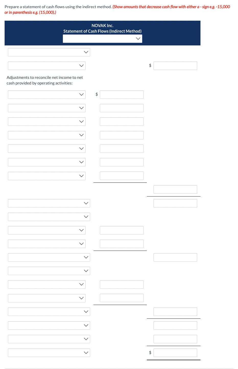 Prepare a statement of cash flows using the indirect method. (Show amounts that decrease cash flow with either a-sign e.g. -15,000
or in parenthesis e.g. (15,000).)
NOVAK Inc.
Statement of Cash Flows (Indirect Method)
Adjustments to reconcile net income to net
cash provided by operating activities:
>
<
> >
$
$