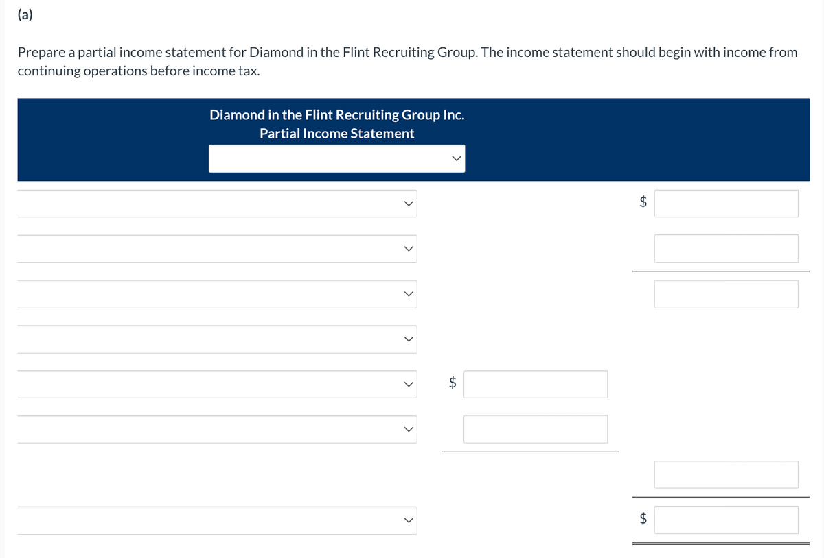 (a)
Prepare a partial income statement for Diamond in the Flint Recruiting Group. The income statement should begin with income from
continuing operations before income tax.
Diamond in the Flint Recruiting Group Inc.
Partial Income Statement
>
<
<
LA
$
tA
LA