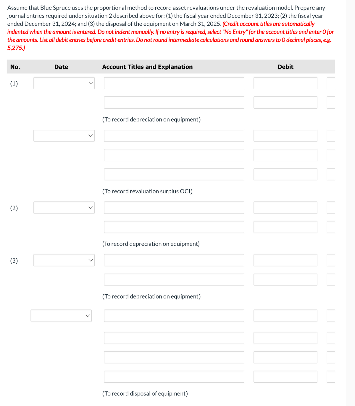 Assume that Blue Spruce uses the proportional method to record asset revaluations under the revaluation model. Prepare any
journal entries required under situation 2 described above for: (1) the fiscal year ended December 31, 2023; (2) the fiscal year
ended December 31, 2024; and (3) the disposal of the equipment on March 31, 2025. (Credit account titles are automatically
indented when the amount is entered. Do not indent manually. If no entry is required, select "No Entry" for the account titles and enter O for
the amounts. List all debit entries before credit entries. Do not round intermediate calculations and round answers to O decimal places, e.g.
5,275.)
No.
(1)
(2)
(3)
Date
Account Titles and Explanation
(To record depreciation on equipment)
(To record revaluation surplus OCI)
(To record depreciation on equipment)
(To record depreciation on equipment)
(To record disposal of equipment)
Debit
TOUL