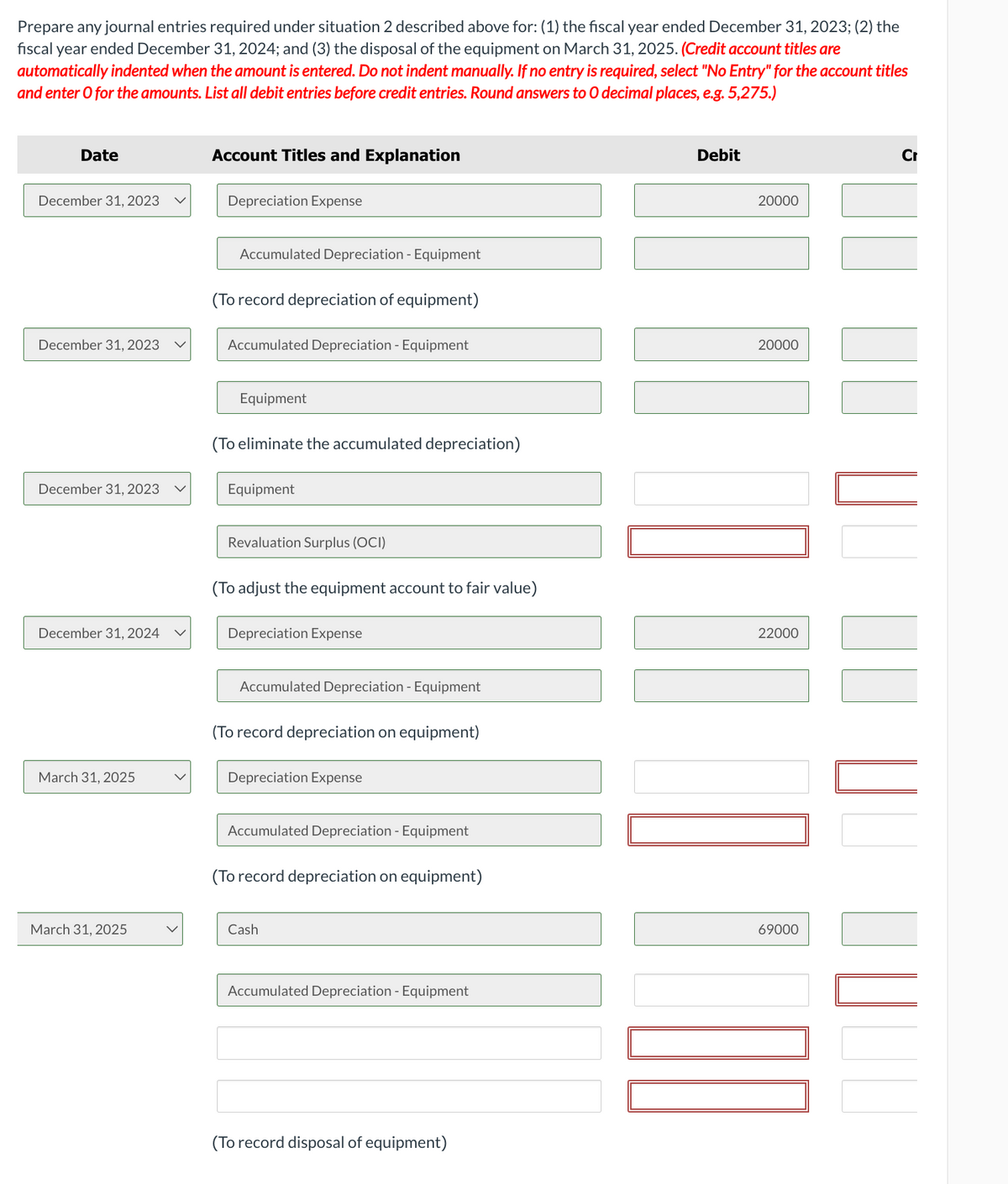 Prepare any journal entries required under situation 2 described above for: (1) the fiscal year ended December 31, 2023; (2) the
fiscal year ended December 31, 2024; and (3) the disposal of the equipment on March 31, 2025. (Credit account titles are
automatically indented when the amount is entered. Do not indent manually. If no entry is required, select "No Entry" for the account titles
and enter o for the amounts. List all debit entries before credit entries. Round answers to O decimal places, e.g. 5,275.)
Date
December 31, 2023
December 31, 2023
December 31, 2023
December 31, 2024
March 31, 2025
March 31, 2025
Account Titles and Explanation
Depreciation Expense
Accumulated Depreciation - Equipment
(To record depreciation of equipment)
Accumulated Depreciation - Equipment
Equipment
(To eliminate the accumulated depreciation)
Equipment
Revaluation Surplus (OCI)
(To adjust the equipment account to fair value)
Depreciation Expense
Accumulated Depreciation - Equipment
(To record depreciation on equipment)
Depreciation Expense
Accumulated Depreciation - Equipment
(To record depreciation on equipment)
Cash
Accumulated Depreciation - Equipment
(To record disposal of equipment)
Debit
20000
1010
20000
22000
69000
Cr