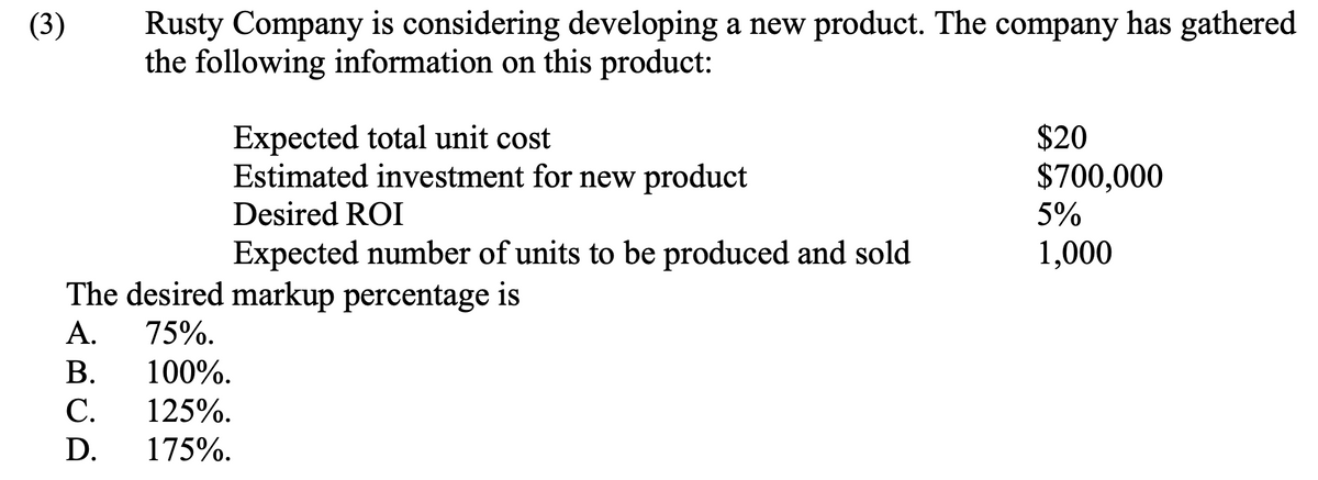 (3)
Rusty Company is considering developing a new product. The company has gathered
the following information on this product:
Expected total unit cost
Estimated investment for new product
Desired ROI
Expected number of units to be produced and sold
The desired markup percentage is
A. 75%.
B.
100%.
C.
125%.
D. 175%.
$20
$700,000
5%
1,000