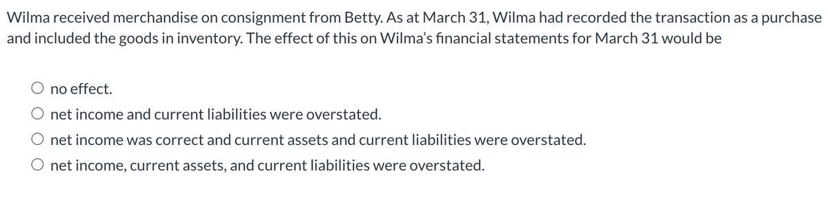 Wilma received merchandise on consignment from Betty. As at March 31, Wilma had recorded the transaction as a purchase
and included the goods in inventory. The effect of this on Wilma's financial statements for March 31 would be
no effect.
net income and current liabilities were overstated.
net income was correct and current assets and current liabilities were overstated.
O net income, current assets, and current liabilities were overstated.