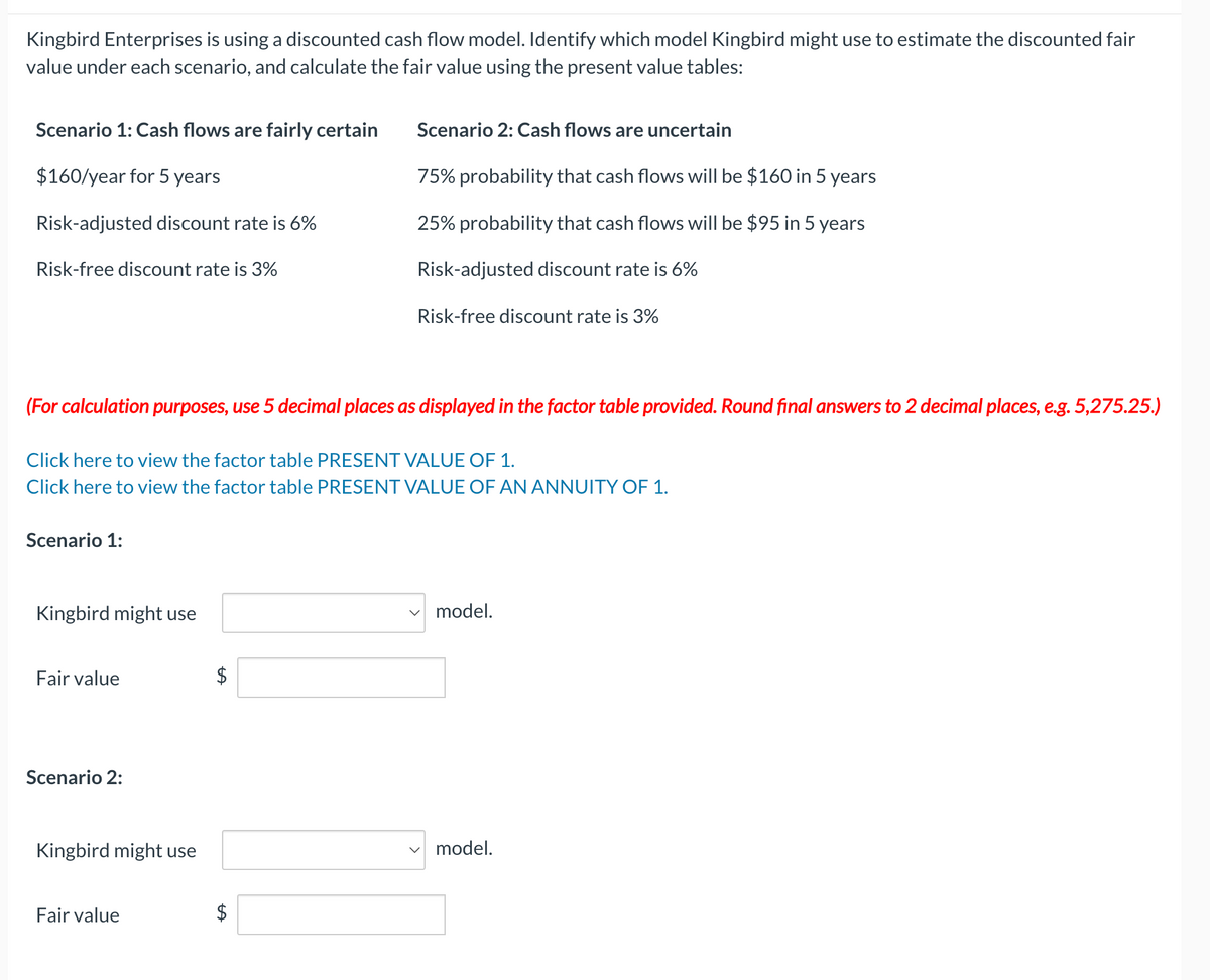 Kingbird Enterprises is using a discounted cash flow model. Identify which model Kingbird might use to estimate the discounted fair
value under each scenario, and calculate the fair value using the present value tables:
Scenario 1: Cash flows are fairly certain
$160/year for 5 years
Risk-adjusted discount rate is 6%
Risk-free discount rate is 3%
(For calculation purposes, use 5 decimal places as displayed in the factor table provided. Round final answers to 2 decimal places, e.g. 5,275.25.)
Scenario 1:
Click here to view the factor table PRESENT VALUE OF 1.
Click here to view the factor table PRESENT VALUE OF AN ANNUITY OF 1.
Kingbird might use
Fair value
Scenario 2:
Kingbird might use
Fair value
$
Scenario 2: Cash flows are uncertain
75% probability that cash flows will be $160 in 5 years
25% probability that cash flows will be $95 in 5 years
Risk-adjusted discount rate is 6%
LA
Risk-free discount rate is 3%
$
✓ model.
model.