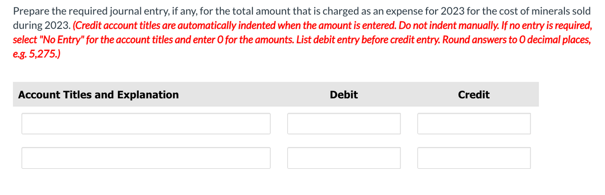 Prepare the required journal entry, if any, for the total amount that is charged as an expense for 2023 for the cost of minerals sold
during 2023. (Credit account titles are automatically indented when the amount is entered. Do not indent manually. If no entry is required,
select "No Entry" for the account titles and enter O for the amounts. List debit entry before credit entry. Round answers to O decimal places,
e.g. 5,275.)
Account Titles and Explanation
Debit
Credit