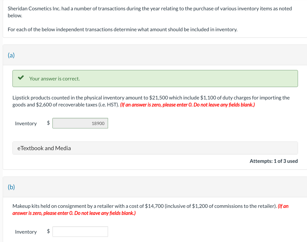 Sheridan Cosmetics Inc. had a number of transactions during the year relating to the purchase of various inventory items as noted
below.
For each of the below independent transactions determine what amount should be included in inventory.
(a)
Your answer is correct.
Lipstick products counted in the physical inventory amount to $21,500 which include $1,100 of duty charges for importing the
goods and $2,600 of recoverable taxes (i.e. HST). (If an answer is zero, please enter O. Do not leave any fields blank.)
Inventory
(b)
$
eTextbook and Media
Inventory
18900
Makeup kits held on consignment by a retailer with a cost of $14,700 (inclusive of $1,200 of commissions to the retailer). (If an
answer is zero, please enter O. Do not leave any fields blank.)
$
Attempts: 1 of 3 used