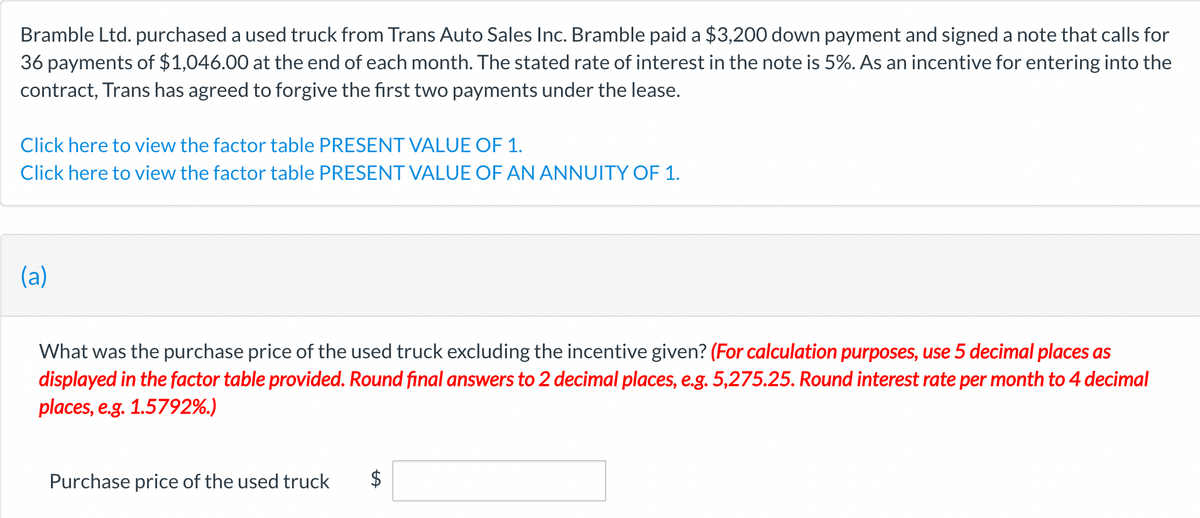 Bramble Ltd. purchased a used truck from Trans Auto Sales Inc. Bramble paid a $3,200 down payment and signed a note that calls for
36 payments of $1,046.00 at the end of each month. The stated rate of interest in the note is 5%. As an incentive for entering into the
contract, Trans has agreed to forgive the first two payments under the lease.
Click here to view the factor table PRESENT VALUE OF 1.
Click here to view the factor table PRESENT VALUE OF AN ANNUITY OF 1.
(a)
What was the purchase price of the used truck excluding the incentive given? (For calculation purposes, use 5 decimal places as
displayed in the factor table provided. Round final answers to 2 decimal places, e.g. 5,275.25. Round interest rate per month to 4 decimal
places, e.g. 1.5792%.)
Purchase price of the used truck $