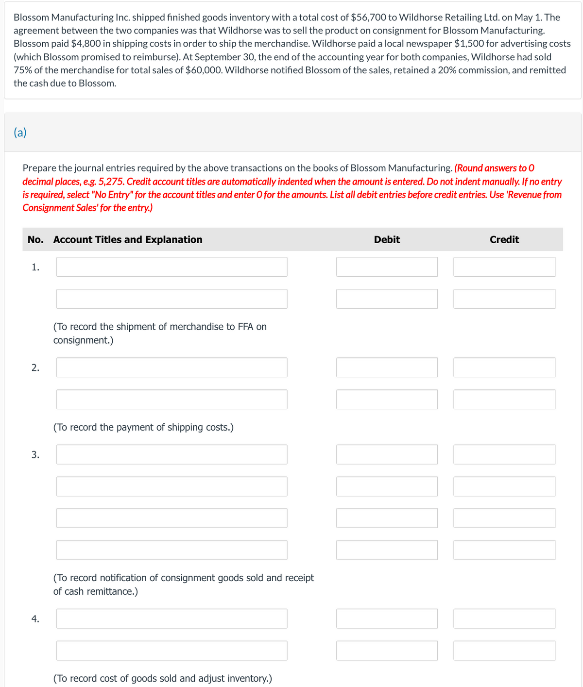 Blossom Manufacturing Inc. shipped finished goods inventory with a total cost of $56,700 to Wildhorse Retailing Ltd. on May 1. The
agreement between the two companies was that Wildhorse was to sell the product on consignment for Blossom Manufacturing.
Blossom paid $4,800 in shipping costs in order to ship the merchandise. Wildhorse paid a local newspaper $1,500 for advertising costs
(which Blossom promised to reimburse). At September 30, the end of the accounting year for both companies, Wildhorse had sold
75% of the merchandise for total sales of $60,000. Wildhorse notified Blossom of the sales, retained a 20% commission, and remitted
the cash due to Blossom.
(a)
Prepare the journal entries required by the above transactions on the books of Blossom Manufacturing. (Round answers to O
decimal places, e.g. 5,275. Credit account titles are automatically indented when the amount is entered. Do not indent manually. If no entry
is required, select "No Entry" for the account titles and enter O for the amounts. List all debit entries before credit entries. Use 'Revenue from
Consignment Sales' for the entry.)
No. Account Titles and Explanation
1.
2.
3.
4.
(To record the shipment of merchandise to FFA on
consignment.)
(To record the payment of shipping costs.)
(To record notification of consignment goods sold and receipt
of cash remittance.)
(To record cost of goods sold and adjust inventory.)
Debit
Credit
170
