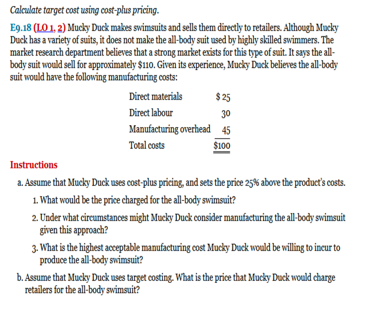 Calculate target cost using cost-plus pricing.
E9.18 (LO 1, 2) Mucky Duck makes swimsuits and sells them directly to retailers. Although Mucky
Duck has a variety of suits, it does not make the all-body suit used by highly skilled swimmers. The
market research department believes that a strong market exists for this type of suit. It says the all-
body suit would sell for approximately $110. Given its experience, Mucky Duck believes the all-body
suit would have the following manufacturing costs:
$25
30
Manufacturing overhead 45
Total costs
$100
Direct materials
Direct labour
Instructions
a. Assume that Mucky Duck uses cost-plus pricing, and sets the price 25% above the product's costs.
1. What would be the price charged for the all-body swimsuit?
2. Under what circumstances might Mucky Duck consider manufacturing the all-body swimsuit
given this approach?
3. What is the highest acceptable manufacturing cost Mucky Duck would be willing to incur to
produce the all-body swimsuit?
b. Assume that Mucky Duck uses target costing. What is the price that Mucky Duck would charge
retailers for the all-body swimsuit?