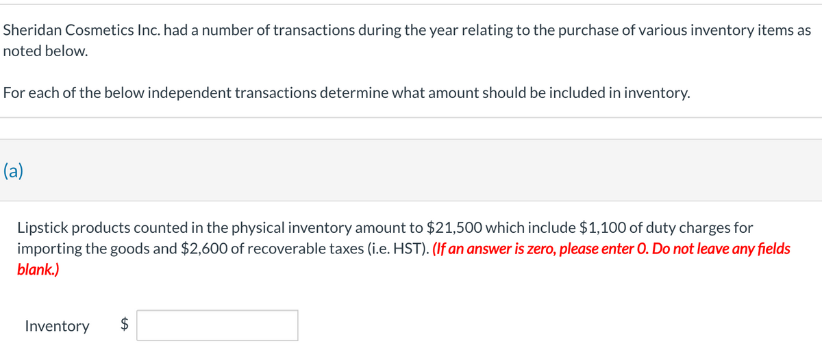 Sheridan Cosmetics Inc. had a number of transactions during the year relating to the purchase of various inventory items as
noted below.
For each of the below independent transactions determine what amount should be included in inventory.
(a)
Lipstick products counted in the physical inventory amount to $21,500 which include $1,100 of duty charges for
importing the goods and $2,600 of recoverable taxes (i.e. HST). (If an answer is zero, please enter O. Do not leave any fields
blank.)
Inventory