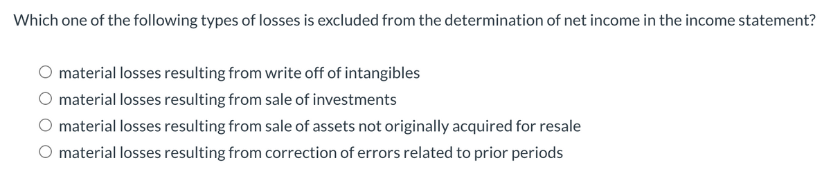 Which one of the following types of losses is excluded from the determination of net income in the income statement?
material losses resulting from write off of intangibles
O material losses resulting from sale of investments
material losses resulting from sale of assets not originally acquired for resale
O material losses resulting from correction of errors related to prior periods