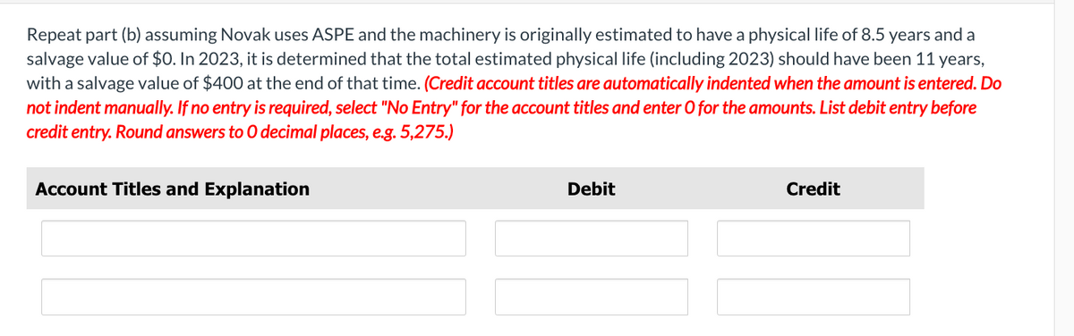 Repeat part (b) assuming Novak uses ASPE and the machinery is originally estimated to have a physical life of 8.5 years and a
salvage value of $0. In 2023, it is determined that the total estimated physical life (including 2023) should have been 11 years,
with a salvage value of $400 at the end of that time. (Credit account titles are automatically indented when the amount is entered. Do
not indent manually. If no entry is required, select "No Entry" for the account titles and enter O for the amounts. List debit entry before
credit entry. Round answers to O decimal places, e.g. 5,275.)
Account Titles and Explanation
Debit
Credit