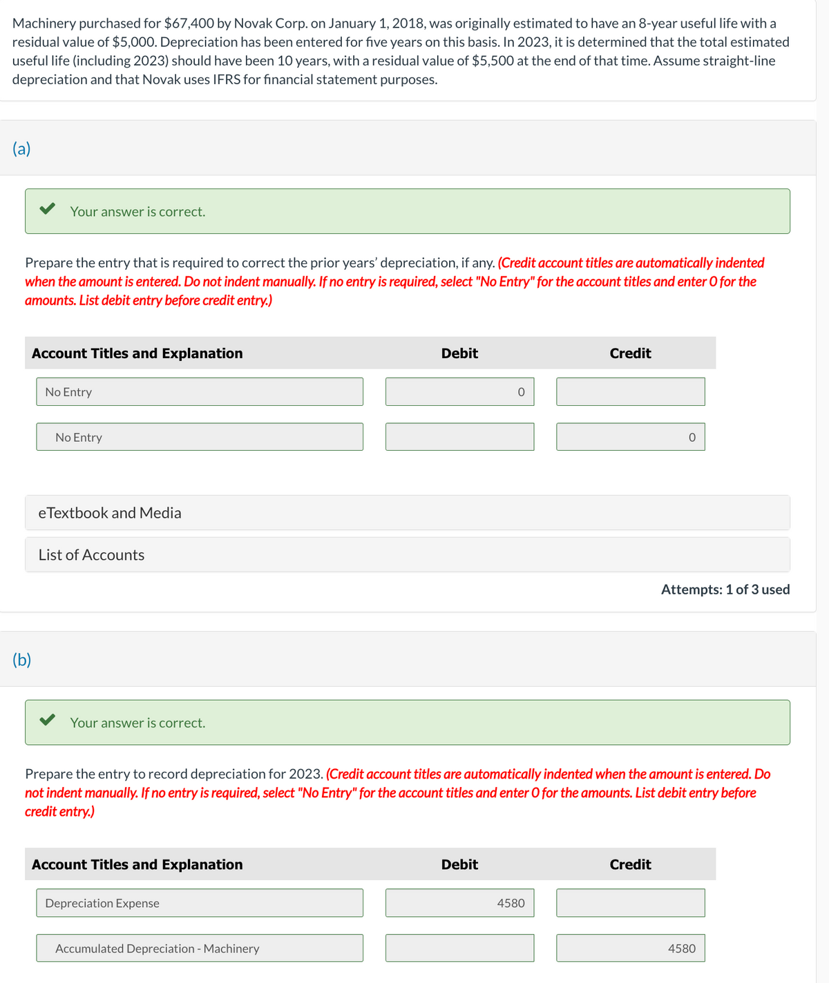 Machinery purchased for $67,400 by Novak Corp. on January 1, 2018, was originally estimated to have an 8-year useful life with a
residual value of $5,000. Depreciation has been entered for five years on this basis. In 2023, it is determined that the total estimated
useful life (including 2023) should have been 10 years, with a residual value of $5,500 at the end of that time. Assume straight-line
depreciation and that Novak uses IFRS for financial statement purposes.
(a)
Your answer is correct.
Prepare the entry that is required to correct the prior years' depreciation, if any. (Credit account titles are automatically indented
when the amount is entered. Do not indent manually. If no entry is required, select "No Entry" for the account titles and enter O for the
amounts. List debit entry before credit entry.)
Account Titles and Explanation
(b)
No Entry
No Entry
eTextbook and Media
List of Accounts
Your answer is correct.
Account Titles and Explanation
Depreciation Expense
Debit
Accumulated Depreciation - Machinery
0
Prepare the entry to record depreciation for 2023. (Credit account titles are automatically indented when the amount is entered. Do
not indent manually. If no entry is required, select "No Entry" for the account titles and enter O for the amounts. List debit entry before
credit entry.)
Debit
Credit
4580
O
Credit
Attempts: 1 of 3 used
4580