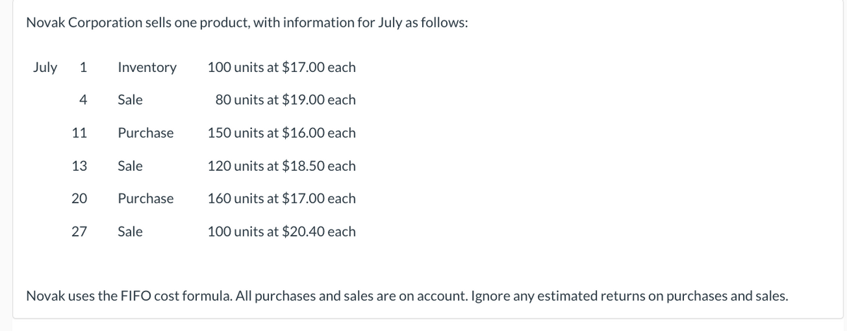 Novak Corporation sells one product, with information for July as follows:
July 1
4
11
13
20
27
Inventory
Sale
Purchase
Sale
Purchase
Sale
100 units at $17.00 each
80 units at $19.00 each
150 units at $16.00 each
120 units at $18.50 each
160 units at $17.00 each
100 units at $20.40 each
Novak uses the FIFO cost formula. All purchases and sales are on account. Ignore any estimated returns on purchases and sales.