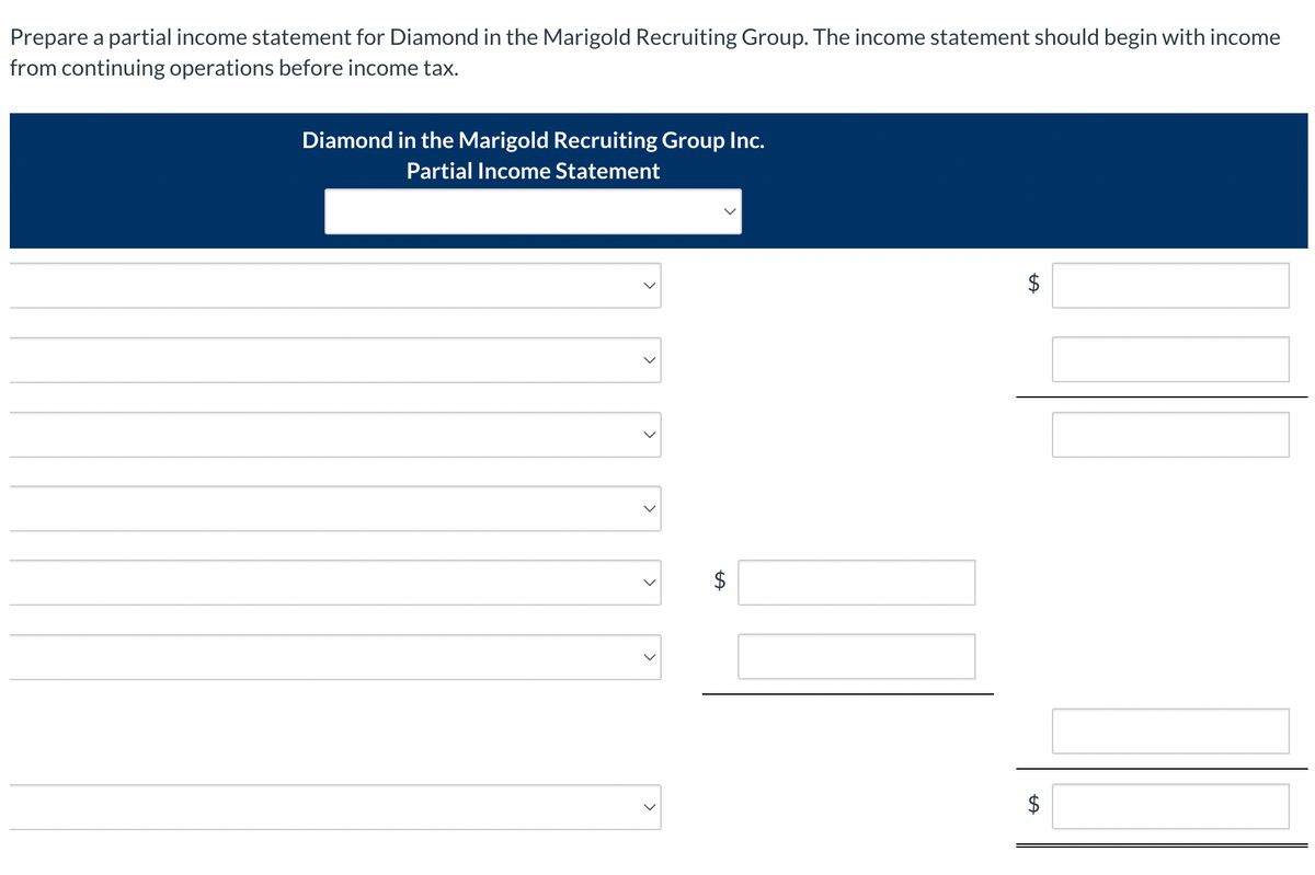 Prepare a partial income statement for Diamond in the Marigold Recruiting Group. The income statement should begin with income
from continuing operations before income tax.
Diamond in the Marigold Recruiting Group Inc.
Partial Income Statement
LA
$
$