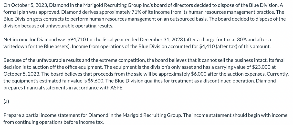 On October 5, 2023, Diamond in the Marigold Recruiting Group Inc.'s board of directors decided to dispose of the Blue Division. A
formal plan was approved. Diamond derives approximately 71% of its income from its human resources management practice. The
Blue Division gets contracts to perform human resources management on an outsourced basis. The board decided to dispose of the
division because of unfavourable operating results.
Net income for Diamond was $94,710 for the fiscal year ended December 31, 2023 (after a charge for tax at 30% and after a
writedown for the Blue assets). Income from operations of the Blue Division accounted for $4,410 (after tax) of this amount.
Because of the unfavourable results and the extreme competition, the board believes that it cannot sell the business intact. Its final
decision is to auction off the office equipment. The equipment is the division's only asset and has a carrying value of $23,000 at
October 5, 2023. The board believes that proceeds from the sale will be approximately $6,000 after the auction expenses. Currently,
the equipment's estimated fair value is $9,600. The Blue Division qualifies for treatment as a discontinued operation. Diamond
prepares financial statements in accordance with ASPE.
(a)
Prepare a partial income statement for Diamond in the Marigold Recruiting Group. The income statement should begin with income
from continuing operations before income tax.