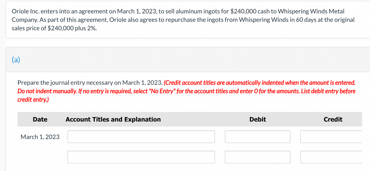 Oriole Inc. enters into an agreement on March 1, 2023, to sell aluminum ingots for $240,000 cash to Whispering Winds Metal
Company. As part of this agreement, Oriole also agrees to repurchase the ingots from Whispering Winds in 60 days at the original
sales price of $240,000 plus 2%.
(a)
Prepare the journal entry necessary on March 1, 2023. (Credit account titles are automatically indented when the amount is entered.
Do not indent manually. If no entry is required, select "No Entry" for the account titles and enter O for the amounts. List debit entry before
credit entry.)
Date
March 1, 2023
Account Titles and Explanation
Debit
Credit