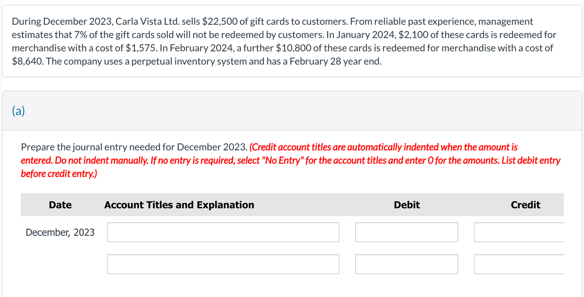 During December 2023, Carla Vista Ltd. sells $22,500 of gift cards to customers. From reliable past experience, management
estimates that 7% of the gift cards sold will not be redeemed by customers. In January 2024, $2,100 of these cards is redeemed for
merchandise with a cost of $1,575. In February 2024, a further $10,800 of these cards is redeemed for merchandise with a cost of
$8,640. The company uses a perpetual inventory system and has a February 28 year end.
(a)
Prepare the journal entry needed for December 2023. (Credit account titles are automatically indented when the amount is
entered. Do not indent manually. If no entry is required, select "No Entry" for the account titles and enter O for the amounts. List debit entry
before credit entry.)
Date
December, 2023
Account Titles and Explanation
Debit
Credit