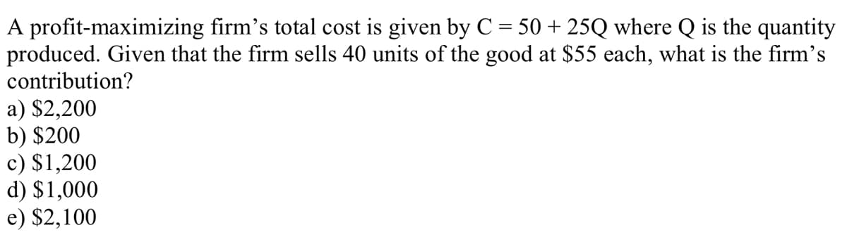 A profit-maximizing firm's total cost is given by C = 50 + 25Q where Q is the quantity
produced. Given that the firm sells 40 units of the good at $55 each, what is the firm's
contribution?
a) $2,200
b) $200
c) $1,200
d) $1,000
e) $2,100
