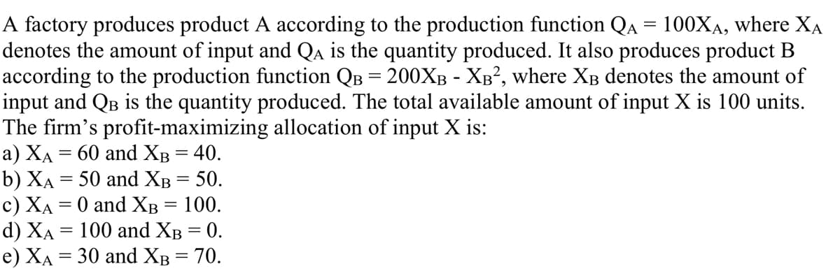 A factory produces product A according to the production function QA = 100XA, where XA
denotes the amount of input and Qa is the quantity produced. It also produces product B
according to the production function QB = 200XB - XB², where XB denotes the amount of
input and QB is the quantity produced. The total available amount of input X is 100 units.
The firm's profit-maximizing allocation of input X is:
а) ХА 3 60 and Хв %3D 40.
b) XẠ = 50 and XB = 50.
c) XA = 0 and XB = 100.
d) ХА 3D 100 and Xв 3D 0.
e) XA = 30 and XB = 70.
%3D
%3D
