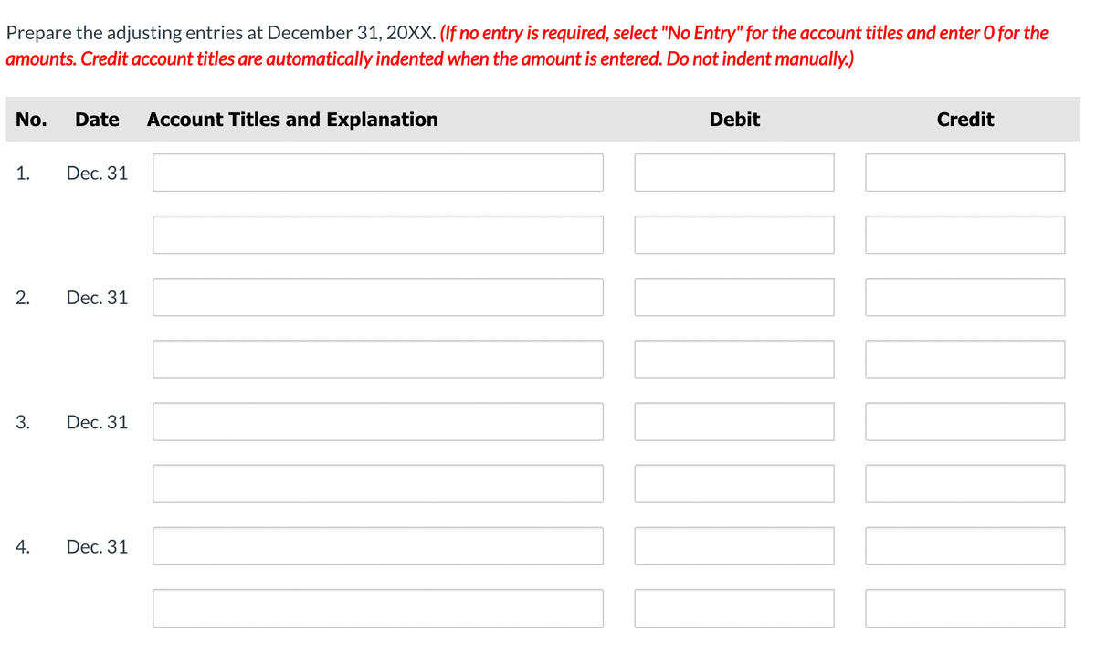 Prepare the adjusting entries at December 31, 20XX. (If no entry is required, select "No Entry" for the account titles and enter O for the
amounts. Credit account titles are automatically indented when the amount is entered. Do not indent manually.)
No. Date Account Titles and Explanation
1.
2.
3.
4.
Dec. 31
Dec. 31
Dec. 31
Dec. 31
Debit
Credit