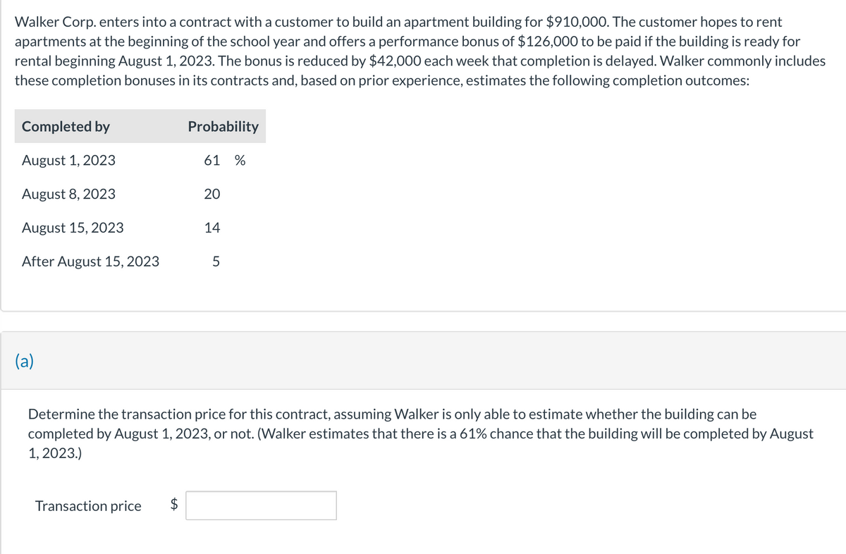 Walker Corp. enters into a contract with a customer to build an apartment building for $910,000. The customer hopes to rent
apartments at the beginning of the school year and offers a performance bonus of $126,000 to be paid if the building is ready for
rental beginning August 1, 2023. The bonus is reduced by $42,000 each week that completion is delayed. Walker commonly includes
these completion bonuses in its contracts and, based on prior experience, estimates the following completion outcomes:
Completed by
August 1, 2023
August 8, 2023
August 15, 2023
After August 15, 2023
(a)
Probability
Transaction price
61 %
20
14
5
Determine the transaction price for this contract, assuming Walker is only able to estimate whether the building can be
completed by August 1, 2023, or not. (Walker estimates that there is a 61% chance that the building will be completed by August
1, 2023.)