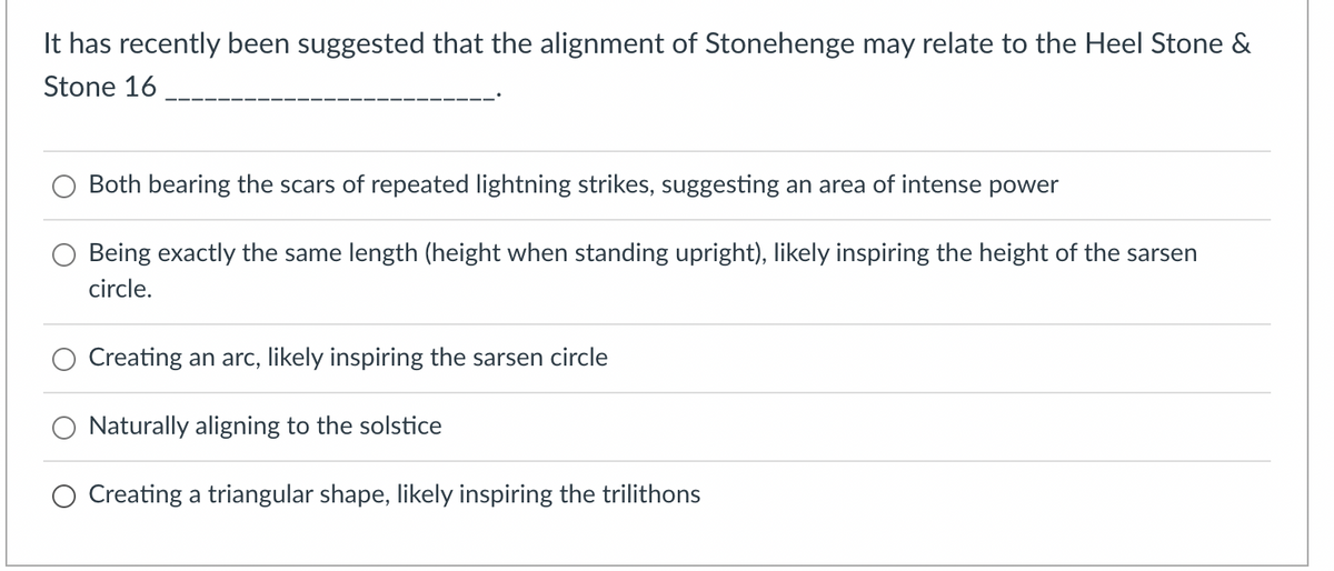 It has recently been suggested that the alignment of Stonehenge may relate to the Heel Stone &
Stone 16
Both bearing the scars of repeated lightning strikes, suggesting an area of intense power
Being exactly the same length (height when standing upright), likely inspiring the height of the sarsen
circle.
Creating an arc, likely inspiring the sarsen circle
Naturally aligning to the solstice
O Creating a triangular shape, likely inspiring the trilithons