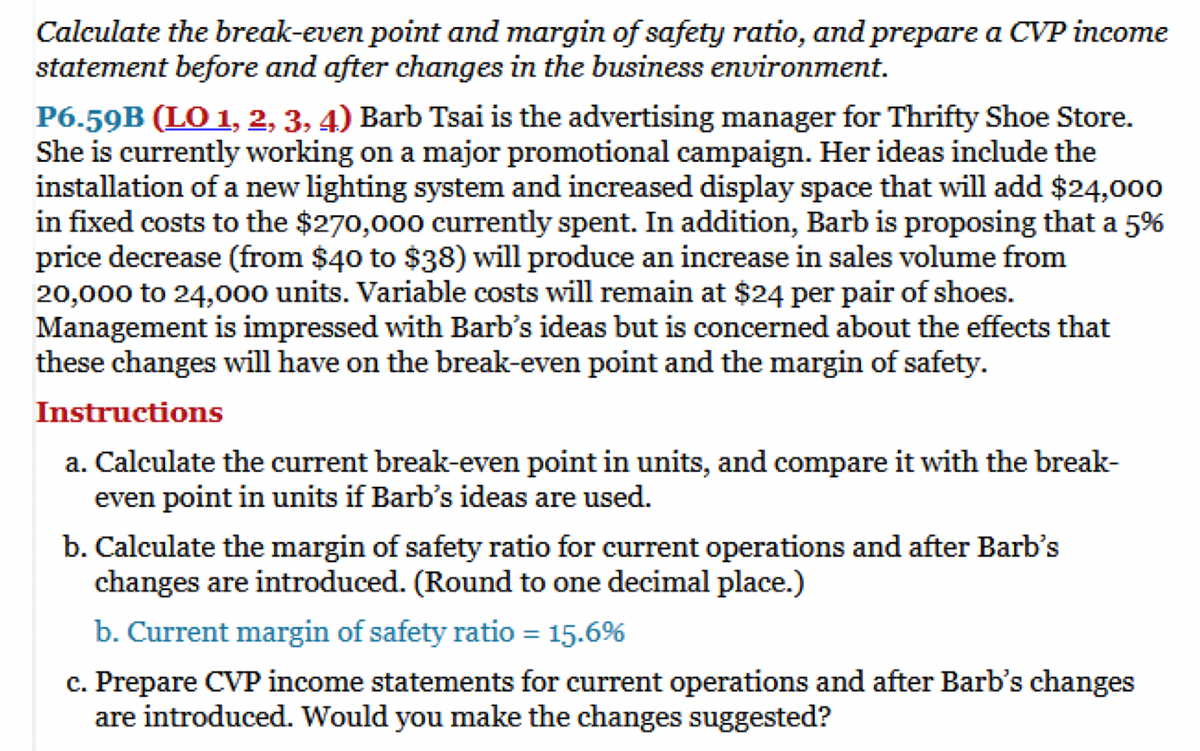 Calculate the break-even point and margin of safety ratio, and prepare a CVP income
statement before and after changes in the business environment.
P6.59B (LO 1, 2, 3, 4) Barb Tsai is the advertising manager for Thrifty Shoe Store.
She is currently working on a major promotional campaign. Her ideas include the
installation of a new lighting system and increased display space that will add $24,000
in fixed costs to the $270,000 currently spent. In addition, Barb is proposing that a 5%
price decrease (from $40 to $38) will produce an increase in sales volume from
20,000 to 24,000 units. Variable costs will remain at $24 per pair of shoes.
Management is impressed with Barb's ideas but is concerned about the effects that
these changes will have on the break-even point and the margin of safety.
Instructions
a. Calculate the current break-even point in units, and compare it with the break-
even point in units if Barb's ideas are used.
b. Calculate the margin of safety ratio for current operations and after Barb's
changes are introduced. (Round to one decimal place.)
b. Current margin of safety ratio = 15.6%
c. Prepare CVP income statements for current operations and after Barb's changes
are introduced. Would you make the changes suggested?