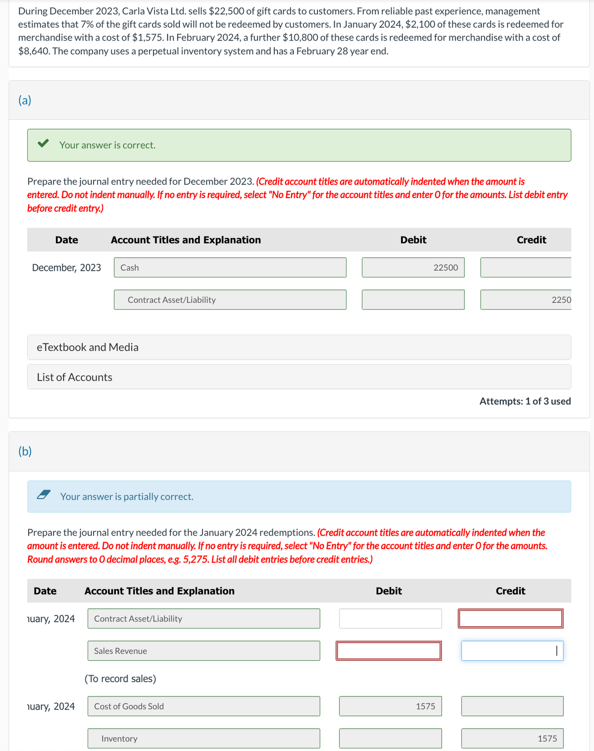 During December 2023, Carla Vista Ltd. sells $22,500 of gift cards to customers. From reliable past experience, management
estimates that 7% of the gift cards sold will not be redeemed by customers. In January 2024, $2,100 of these cards is redeemed for
merchandise with a cost of $1,575. In February 2024, a further $10,800 of these cards is redeemed for merchandise with a cost of
$8,640. The company uses a perpetual inventory system and has a February 28 year end.
Prepare the journal entry needed for December 2023. (Credit account titles are automatically indented when the amount is
entered. Do not indent manually. If no entry is required, select "No Entry" for the account titles and enter O for the amounts. List debit entry
before credit entry.)
Your answer is correct.
(b)
Date
December, 2023
List of Accounts
Date
Account Titles and Explanation
eTextbook and Media
Cash
nuary, 2024
Contract Asset/Liability
Your answer is partially correct.
nuary, 2024
Prepare the journal entry needed for the January 2024 redemptions. (Credit account titles are automatically indented when the
amount is entered. Do not indent manually. If no entry is required, select "No Entry" for the account titles and enter O for the amounts.
Round answers to O decimal places, e.g. 5,275. List all debit entries before credit entries.)
Account Titles and Explanation
Contract Asset/Liability
Sales Revenue
(To record sales)
Cost of Goods Sold
Debit
Inventory
22500
Debit
Credit
1575
Attempts: 1 of 3 used
2250
Credit
ME
1575