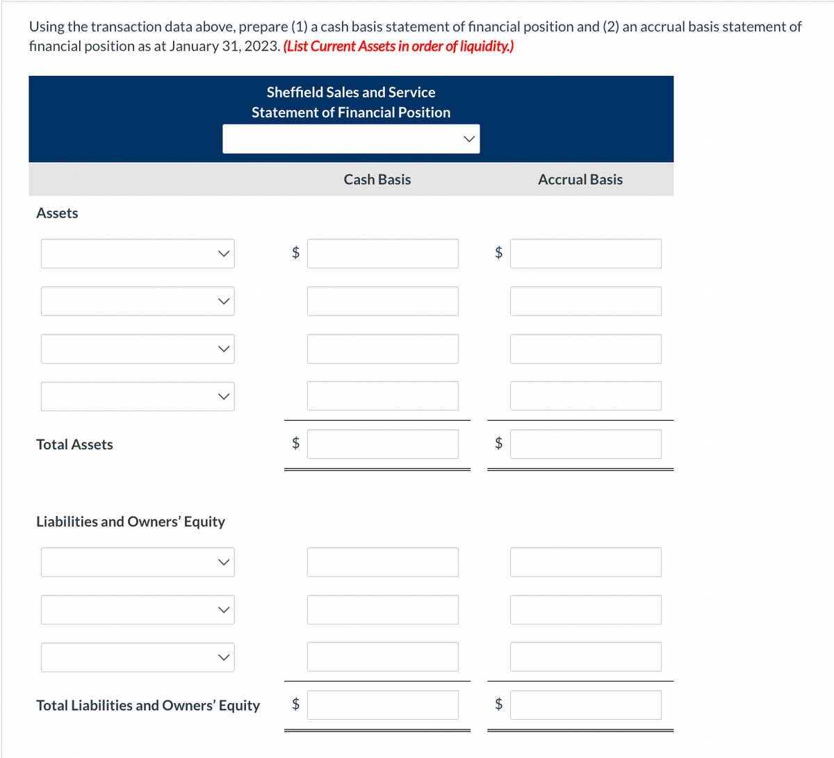 Using the transaction data above, prepare (1) a cash basis statement of financial position and (2) an accrual basis statement of
financial position as at January 31, 2023. (List Current Assets in order of liquidity.)
Assets
Total Assets
Liabilities and Owners' Equity
Sheffield Sales and Service
Statement of Financial Position
Total Liabilities and Owners' Equity
$
$
$
Cash Basis
$
$
$
Accrual Basis