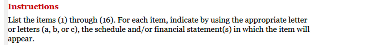 Instructions
List the items (1) through (16). For each item, indicate by using the appropriate letter
or letters (a, b, or c), the schedule and/or financial statement(s) in which the item will
appear.