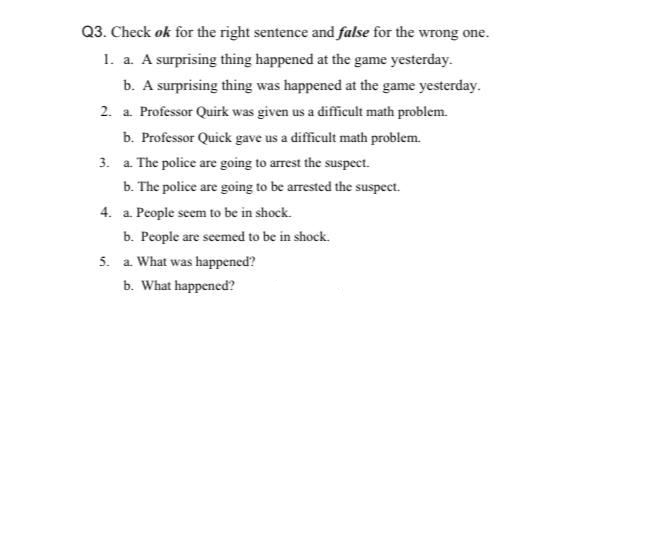 Q3. Check ok for the right sentence and false for the wrong one.
1. a. A surprising thing happened at the game yesterday.
b. A surprising thing was happened at the game yesterday.
2. a Professor Quirk was given us a difficult math problem.
b. Professor Quick gave us a difficult math problem.
3. a. The police are going to arrest the suspect.
b. The police are going to be arrested the suspect.
4. a. People seem to be in shock.
b. People are seemed to be in shock.
5. a What was happened?
b. What happened?
