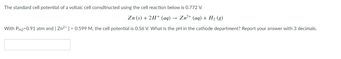 The standard cell potential of a voltaic cell consdtructed using the cell reaction below is 0.772 V.
Zn (s) + 2H* (aq) → Zn²+ (aq) + H2 (g)
With PH2=0.91 atm and [ Zn2* ] = 0.599 M, the cell potential is 0.56 V. What is the pH in the cathode department? Report your answer with 3 decimals.
