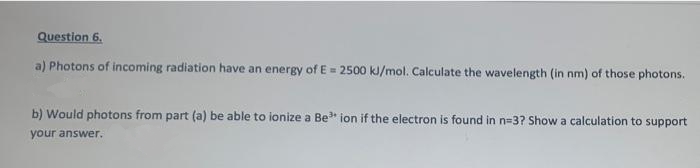 Question 6.
a) Photons of incoming radiation have an energy of E= 2500 kJ/mol. Calculate the wavelength (in nm) of those photons.
b) Would photons from part (a) be able to ionize a Be* ion if the electron is found in n=D3? Show a calculation to support
your answer.
