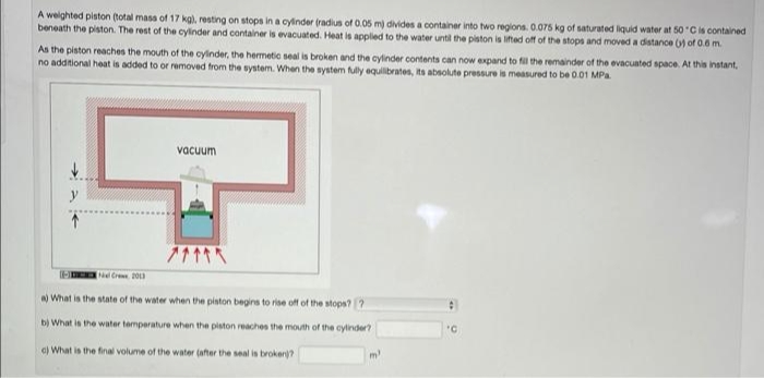 A weighted piston (total masa of 17 kg)., resting on stops in a cylnder (radius of 0.05 m) divides a container into two regions. 0.075 kg of saturated liquid water at 50 Cis contained
beneath the piston. The rest of the cylinder and container is evacuated. Heat is applied to the water until the piston is lifted off of the stops and moved a distance () of 0.6 m.
As the piston reaches the mouth of the cylinder, the hermetic seal is broken and the cylinder contents can now expand to fil the remainder of the evacuated space. At this instant,
no additional heat is added to or removed from the system. When the system fully equilibrates, its absolute pressure is measured to be 0.01 MPa
vacuum
y
-E Cre 20
What is the state of the water when the piston begins to rise off of the stops? ?
bị What is the water temperature when the piston reaches the mouth of the cylinder?
c) What is the final volume of the water (after the seal is brokenj?
