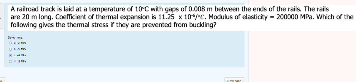 A railroad track is laid at a temperature of 10°C with gaps of 0.008 m between the ends of the rails. The rails
are 20 m long. Coefficient of thermal expansion is 11.25 x 106/°C. Modulus of elasticity = 200000 MPa. Which of the
following gives the thermal stress if they are prevented from buckling?
Select one:
O a. 14 MPa
O b. 22 MPa
O c. 44 MPa
O d. 12 MPa
Next page
