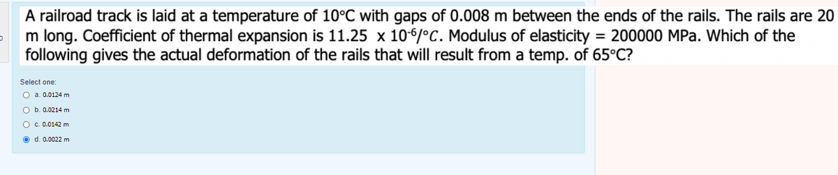 A railroad track is laid at a temperature of 10°C with gaps of 0.008 m between the ends of the rails. The rails are 20
m long. Coefficient of thermal expansion is 11.25 x 106/°C. Modulus of elasticity = 200000 MPa. Which of the
following gives the actual deformation of the rails that will result from a temp. of 65°C?
%3D
Select one:
O a. 0.0124 m
O b. 0.0214 m
O c. 0.0142 m
O d. 0.0022 m
