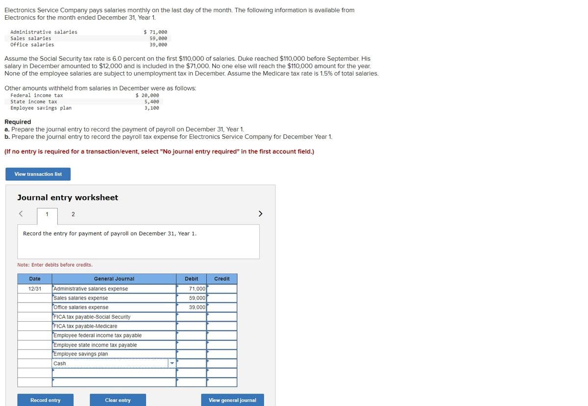 Electronics Service Company pays salaries monthly on the last day of the month. The following information is available from
Electronics for the month ended December 31, Year 1.
Administrative salaries
Sales salaries
Office salaries
Assume the Social Security tax rate is 6.0 percent on the first $110,000 of salaries. Duke reached $110,000 before September. His
salary in December amounted to $12,000 and is included in the $71,000. No one else will reach the $110,000 amount for the year.
None of the employee salaries are subject to unemployment tax in December. Assume the Medicare tax rate is 1.5% of total salaries.
Other amounts withheld from salaries in December were as follows:
Federal income tax
$ 20,000
State income tax
5,400
Employee savings plan
3,100
Required
a. Prepare the journal entry to record the payment of payroll on December 31, Year 1.
b. Prepare the journal entry to record the payroll tax expense for Electronics Service Company for December Year 1.
(If no entry is required for a transaction/event, select "No journal entry required" in the first account field.)
View transaction list
Journal entry worksheet
1
Date
12/31
2
Record the entry for payment of payroll on December 31, Year 1.
Note: Enter debits before credits.
General Journal
Administrative salaries expense
Sales salaries expense
Office salaries expense
$ 71,000
59,000
39,000
FICA tax payable-Social Security
FICA tax payable-Medicare
Employee federal income tax payable
Employee state income tax payable
Employee savings plan
Cash
Record entry
Clear entry
Debit
71,000
59,000
39,000
Credit
View general journal
>