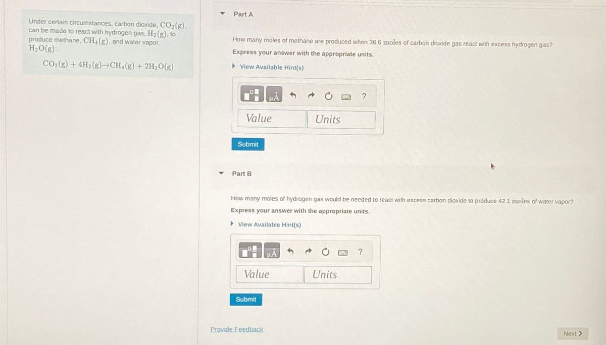Under certain circumstances, carbon dioxide, CO₂ (g).
can be made to react with hydrogen gas, H₂ (g), to
produce methane, CH4 (g), and water vapor,
H₂O(g):
CO₂ (g) + 4H2 (g) →CH4 (g) + 2H₂O(g)
Part A
How many moles of methane are produced when 36.6 moles of carbon dioxide gas react with excess hydrogen gas?
Express your answer with the appropriate units.
► View Available Hint(s)
LON
Value
Submit
Part B
MÅS
Value
Submit
How many moles of hydrogen gas would be needed to react with excess carbon dioxide to produce 42.1 moles of water vapor?
Express your answer with the appropriate units.
▸ View Available Hint(s)
Provide Feedback
Units
?
Units
?
Next >