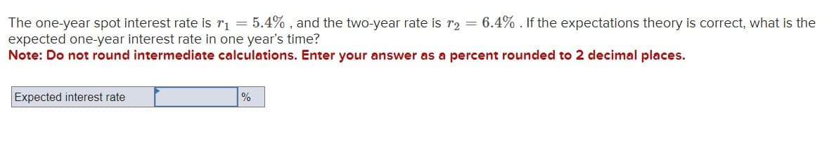 The one-year spot interest rate is r₁ = 5.4%, and the two-year rate is r₂ = 6.4%. If the expectations theory is correct, what is the
expected one-year interest rate in one year's time?
Note: Do not round intermediate calculations. Enter your answer as a percent rounded to 2 decimal places.
Expected interest rate
%