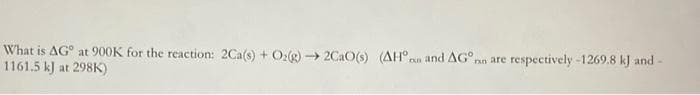 What is AG at 900K for the reaction: 2Ca(s) + O₂(g) →2CaO(s) (AH and AG nn are respectively -1269.8 kJ and -
1161.5 kJ at 298K)