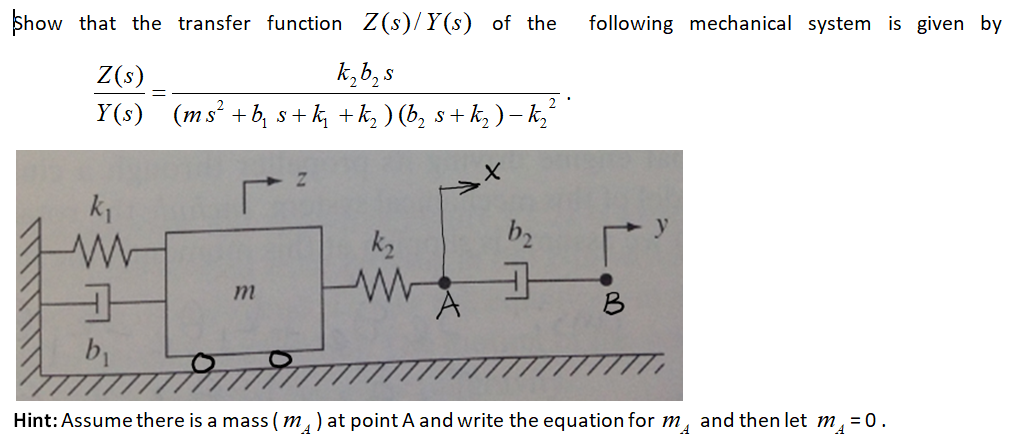 Show that the transfer function Z(s)/Y(s) of the
following mechanical system is given by
k,b, s
(ms² +b, s+ k, +k, ) (b, s+ k, ) –k,
Z(s)
Y(s)
k2
b2
y
b1
Hint: Assume there is a mass ( m, ) at point A and write the equation for m,
and then let m,
= 0.
"A
