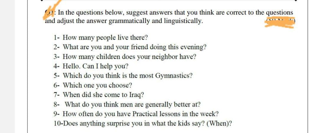 O: In the questions below, suggest answers that you think are correct to the questions
and adjust the answer grammatically and linguistically.
1- How many people live there?
2- What are you and your friend doing this evening?
3- How many children does your neighbor have?
4- Hello. Can I help you?
5- Which do you think is the most Gymnastics?
6- Which one you choose?
7- When did she come to Iraq?
8- What do you think men are generally better at?
9- How often do you have Practical lessons in the week?
10-Does anything surprise you in what the kids say? (When)?
