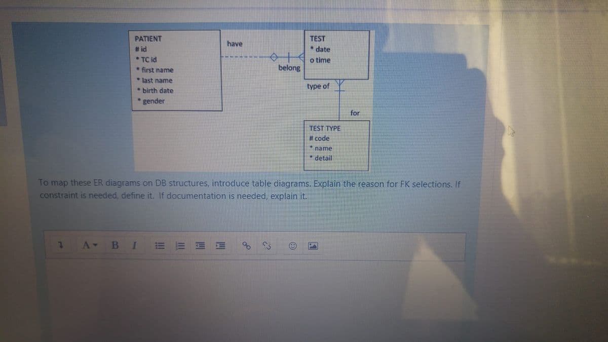 TEST
* date
PATIENT
have
# id
*TC id
o time
* first name
belong
* last name
* birth date
type of
gender
for
TEST TYPE
# code
name
*detail
To map these ER diagrams on DB structures, introduce table diagrams. Explain the reason for FK selections. If
constraint is needed, define it. If documentation is needed, explain it.
В I
E E E
for
四
