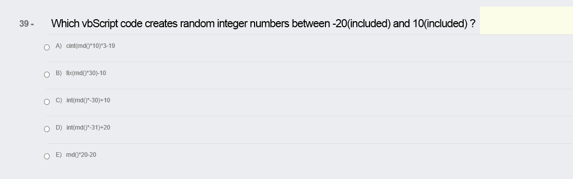 39 -
Which vbScript code creates random integer numbers between -20(included) and 1O(included) ?
O A) cint(rnd(0*10)*3-19
O B) fix(rnd()*30)-10
O C) int(md()*-30)+10
O D) int(md(0*-31)+20
O E) md(0*20-20
