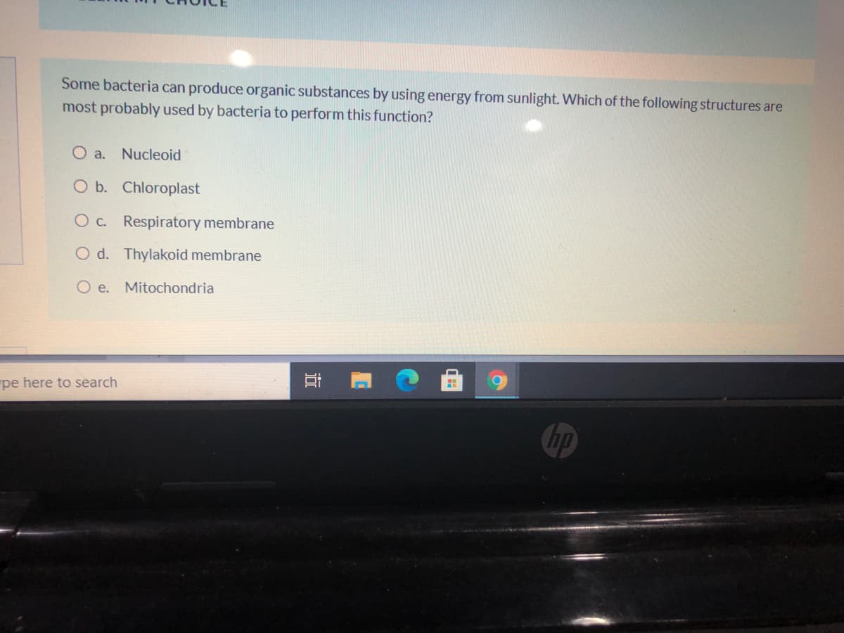 Some bacteria can produce organic substances by using energy from sunlight. Which of the following structures are
most probably used by bacteria to perform this function?
Oa.
Nucleoid
O b. Chloroplast
O c. Respiratory membrane
O d. Thylakoid membrane
O e. Mitochondria
pe here to search
hp
近
