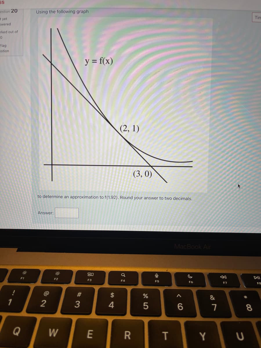 SS
estion 20
Using the following graph
Tim
t yet
swered
rked out of
Flag
estion
y = f(x)
(2, 1)
(3, 0)
to determine an approximation to f(1.92). Round your answer to two decimals.
Answer:
MacBook Air
80
F1
DII
F2
F3
F4
F5
F6
F7
F&
@
#3
$
%
&
2
3
4
6
Q
W
Y
