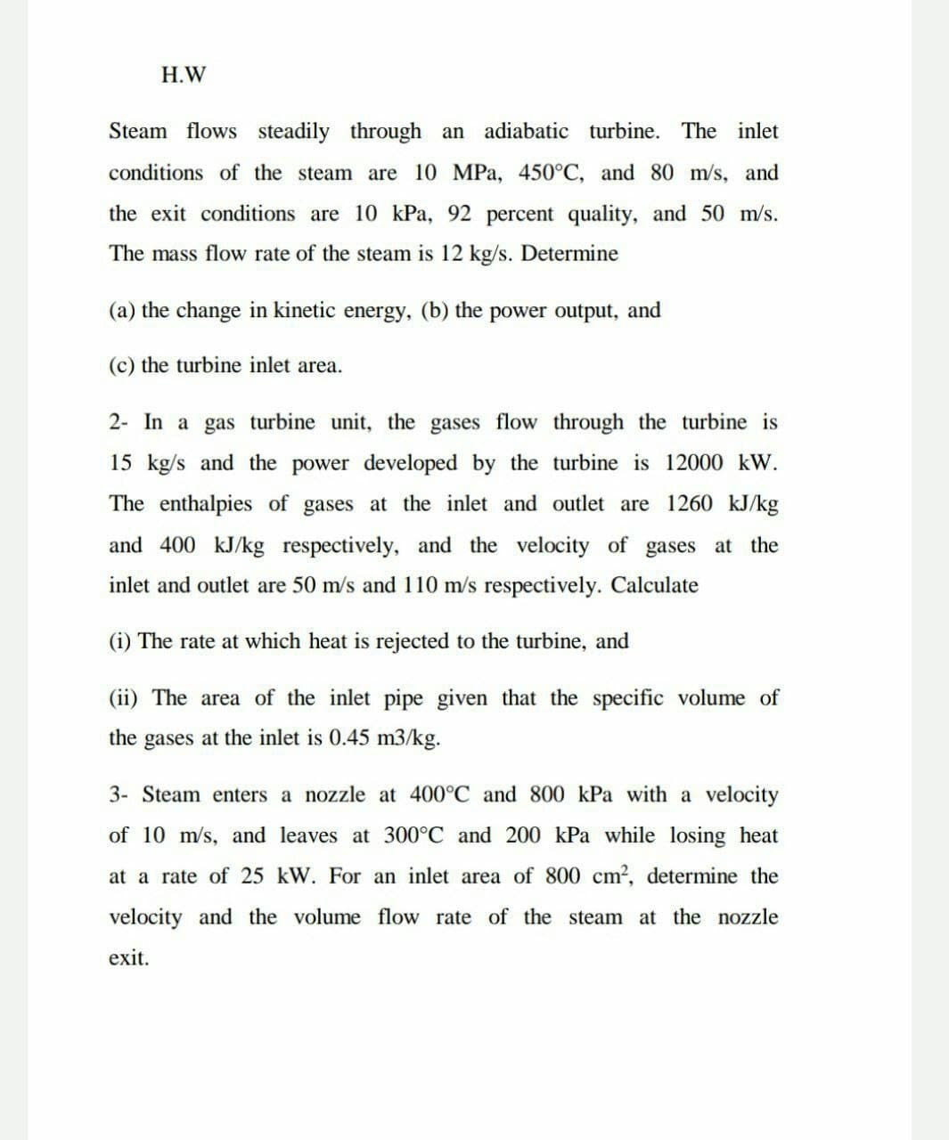 H.W
Steam flows steadily through
an adiabatic turbine. The inlet
conditions of the steam are 10 MPa, 450°C, and 80 m/s, and
the exit conditions are 10 kPa, 92 percent quality, and 50 m/s.
The mass flow rate of the steam is 12 kg/s. Determine
(a) the change in kinetic energy, (b) the power output, and
(c) the turbine inlet area.
2- In a gas turbine unit, the gases flow through the turbine is
15 kg/s and the power developed by the turbine is 12000 kW.
The enthalpies of gases at the inlet and outlet are 1260 kJ/kg
and 400 kJ/kg respectively, and the velocity of gases at the
inlet and outlet are 50 m/s and 110 m/s respectively. Calculate
(i) The rate at which heat is rejected to the turbine, and
(ii) The area of the inlet pipe given that the specific volume of
the gases at the inlet is 0.45 m3/kg.
3- Steam enters a nozzle at 400°C and 800 kPa with a velocity
of 10 m/s, and leaves at 300°C and 200 kPa while losing heat
at a rate of 25 kW. For an inlet area of 800 cm2, determine the
velocity and the volume flow rate of the steam at the nozzle
exit.
